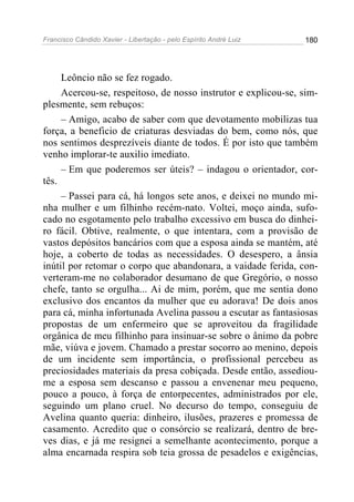Francisco Cândido Xavier - Libertação - pelo Espírito André Luiz   180




     Leôncio não se fez rogado.
     Acercou-se, respeitoso, de nosso instrutor e explicou-se, sim-
plesmente, sem rebuços:
     – Amigo, acabo de saber com que devotamento mobilizas tua
força, a beneficio de criaturas desviadas do bem, como nós, que
nos sentimos desprezíveis diante de todos. É por isto que também
venho implorar-te auxilio imediato.
     – Em que poderemos ser úteis? – indagou o orientador, cor-
tês.
     – Passei para cá, há longos sete anos, e deixei no mundo mi-
nha mulher e um filhinho recém-nato. Voltei, moço ainda, sufo-
cado no esgotamento pelo trabalho excessivo em busca do dinhei-
ro fácil. Obtive, realmente, o que intentara, com a provisão de
vastos depósitos bancários com que a esposa ainda se mantém, até
hoje, a coberto de todas as necessidades. O desespero, a ânsia
inútil por retomar o corpo que abandonara, a vaidade ferida, con-
verteram-me no colaborador desumano de que Gregório, o nosso
chefe, tanto se orgulha... Ai de mim, porém, que me sentia dono
exclusivo dos encantos da mulher que eu adorava! De dois anos
para cá, minha infortunada Avelina passou a escutar as fantasiosas
propostas de um enfermeiro que se aproveitou da fragilidade
orgânica de meu filhinho para insinuar-se sobre o ânimo da pobre
mãe, viúva e jovem. Chamado a prestar socorro ao menino, depois
de um incidente sem importância, o profissional percebeu as
preciosidades materiais da presa cobiçada. Desde então, assediou-
me a esposa sem descanso e passou a envenenar meu pequeno,
pouco a pouco, à força de entorpecentes, administrados por ele,
seguindo um plano cruel. No decurso do tempo, conseguiu de
Avelina quanto queria: dinheiro, ilusões, prazeres e promessa de
casamento. Acredito que o consórcio se realizará, dentro de bre-
ves dias, e já me resignei a semelhante acontecimento, porque a
alma encarnada respira sob teia grossa de pesadelos e exigências,
 