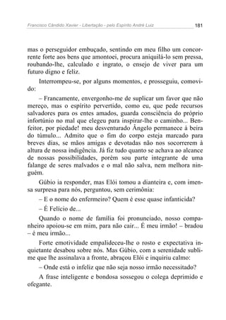 Francisco Cândido Xavier - Libertação - pelo Espírito André Luiz   181




mas o perseguidor embuçado, sentindo em meu filho um concor-
rente forte aos bens que amontoei, procura aniquilá-lo sem pressa,
roubando-lhe, calculado e ingrato, o ensejo de viver para um
futuro digno e feliz.
     Interrompeu-se, por alguns momentos, e prosseguiu, comovi-
do:
     – Francamente, envergonho-me de suplicar um favor que não
mereço, mas o espírito pervertido, como eu, que pede recursos
salvadores para os entes amados, guarda consciência do próprio
infortúnio no mal que elegeu para inspirar-lhe o caminho... Ben-
feitor, por piedade! meu desventurado Ângelo permanece à beira
do túmulo... Admito que o fim do corpo esteja marcado para
breves dias, se mãos amigas e devotadas não nos socorrerem à
altura de nossa indigência. Já fiz tudo quanto se achava ao alcance
de nossas possibilidades, porém sou parte integrante de uma
falange de seres malvados e o mal não salva, nem melhora nin-
guém.
     Gúbio ia responder, mas Elói tomou a dianteira e, com imen-
sa surpresa para nós, perguntou, sem cerimônia:
     – E o nome do enfermeiro? Quem é esse quase infanticida?
     – É Felício de...
     Quando o nome de família foi pronunciado, nosso compa-
nheiro apoiou-se em mim, para não cair... É meu irmão! – bradou
– é meu irmão...
     Forte emotividade empalideceu-lhe o rosto e expectativa in-
quietante desabou sobre nós. Mas Gúbio, com a serenidade subli-
me que lhe assinalava a fronte, abraçou Elói e inquiriu calmo:
     – Onde está o infeliz que não seja nosso irmão necessitado?
     A frase inteligente e bondosa sossegou o colega deprimido e
ofegante.
 