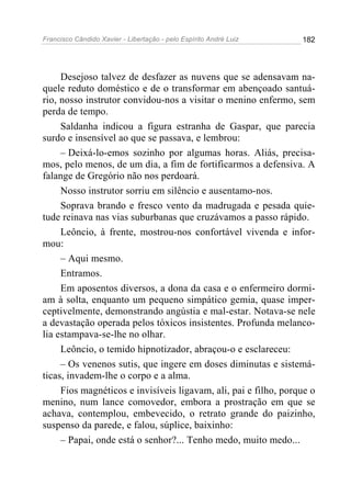 Francisco Cândido Xavier - Libertação - pelo Espírito André Luiz   182




     Desejoso talvez de desfazer as nuvens que se adensavam na-
quele reduto doméstico e de o transformar em abençoado santuá-
rio, nosso instrutor convidou-nos a visitar o menino enfermo, sem
perda de tempo.
     Saldanha indicou a figura estranha de Gaspar, que parecia
surdo e insensível ao que se passava, e lembrou:
     – Deixá-lo-emos sozinho por algumas horas. Aliás, precisa-
mos, pelo menos, de um dia, a fim de fortificarmos a defensiva. A
falange de Gregório não nos perdoará.
     Nosso instrutor sorriu em silêncio e ausentamo-nos.
     Soprava brando e fresco vento da madrugada e pesada quie-
tude reinava nas vias suburbanas que cruzávamos a passo rápido.
     Leôncio, à frente, mostrou-nos confortável vivenda e infor-
mou:
     – Aqui mesmo.
     Entramos.
     Em aposentos diversos, a dona da casa e o enfermeiro dormi-
am à solta, enquanto um pequeno simpático gemia, quase imper-
ceptivelmente, demonstrando angústia e mal-estar. Notava-se nele
a devastação operada pelos tóxicos insistentes. Profunda melanco-
lia estampava-se-lhe no olhar.
     Leôncio, o temido hipnotizador, abraçou-o e esclareceu:
     – Os venenos sutis, que ingere em doses diminutas e sistemá-
ticas, invadem-lhe o corpo e a alma.
     Fios magnéticos e invisíveis ligavam, ali, pai e filho, porque o
menino, num lance comovedor, embora a prostração em que se
achava, contemplou, embevecido, o retrato grande do paizinho,
suspenso da parede, e falou, súplice, baixinho:
     – Papai, onde está o senhor?... Tenho medo, muito medo...
 