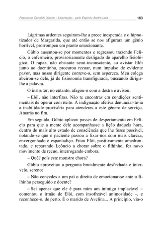 Francisco Cândido Xavier - Libertação - pelo Espírito André Luiz   183




     Lágrimas ardentes seguiram-lhe a prece inesperada e o hipno-
tizador de Margarida, que até então se nos afigurara um gênio
horrível, prorrompeu em pranto emocionante.
     Gúbio ausentou-se por momentos e regressou trazendo Felí-
cio, o enfermeiro, provisoriamente desligado do aparelho fisioló-
gico. O rapaz, não obstante semi-inconsciente, ao avistar Elói
junto ao doentinho, procurou recuar, num impulso de evidente
pavor, mas nosso dirigente conteve-o, sem aspereza. Meu colega
abeirou-se dele, já de fisionomia transfigurada, buscando dirigir-
lhe a palavra.
     O instrutor, no entanto, afagou-o com a destra e avisou:
     – Elói, não interfiras. Não te encontras em condições senti-
mentais de operar com êxito. A indignação afetiva denunciar-te-ia
a inabilidade provisória para atenderes a este gênero de serviço.
Atuarás no fim.
     Em seguida, Gúbio aplicou passes de despertamento em Felí-
cio para que a mente dele acompanhasse a lição daquela hora,
dentro do mais alto estado de consciência que lhe fosse possível,
notando-se que o paciente passou a fixar-nos com mais clareza,
envergonhado e espantadiço. Fitou Elói, positivamente amedron-
tado, e reparando Leôncio a chorar sobre o filhinho, fez novo
movimento de recuo, interrogando embora:
     – Quê? pois este monstro chora?
     Gúbio aproveitou a pergunta brutalmente desfechada e inter-
veio, sereno:
     – Não concedes a um pai o direito de emocionar-se ante o fi-
lhinho perseguido e doente?
     – Sei apenas que ele é para mim um inimigo implacável –
comentou o irmão de Elói, com insofreável animosidade –, e
reconheço-o, de perto. É o marido de Avelina... A princípio, via-o
 