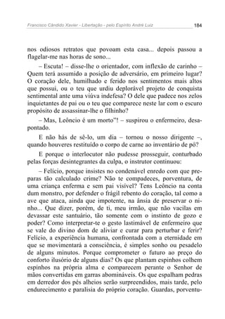 Francisco Cândido Xavier - Libertação - pelo Espírito André Luiz   184




nos odiosos retratos que povoam esta casa... depois passou a
flagelar-me nas horas de sono...
    – Escuta! – disse-lhe o orientador, com inflexão de carinho –
Quem terá assumido a posição de adversário, em primeiro lugar?
O coração dele, humilhado e ferido nos sentimentos mais altos
que possui, ou o teu que urdiu deplorável projeto de conquista
sentimental ante uma viúva indefesa? O dele que padece nos zelos
inquietantes de pai ou o teu que comparece neste lar com o escuro
propósito de assassinar-lhe o filhinho?
    – Mas, Leôncio é um morto”! – suspirou o enfermeiro, desa-
pontado.
    E não hás de sê-lo, um dia – tornou o nosso dirigente –,
quando houveres restituído o corpo de carne ao inventário de pó?
    E porque o interlocutor não pudesse prosseguir, conturbado
pelas forças desintegrantes da culpa, o instrutor continuou:
    – Felício, porque insistes no condenável enredo com que pre-
paras tão calculado crime? Não te compadeces, porventura, de
uma criança enferma e sem pai visível? Tens Leôncio na conta
dum monstro, por defender o frágil rebento do coração, tal como a
ave que ataca, ainda que impotente, na ânsia de preservar o ni-
nho... Que dizer, porém, de ti, meu irmão, que não vacilas em
devassar este santuário, tão somente com o instinto de gozo e
poder? Como interpretar-te o gesto lastimável de enfermeiro que
se vale do divino dom de aliviar e curar para perturbar e ferir?
Felício, a experiência humana, confrontada com a eternidade em
que se movimentará a consciência, é simples sonho ou pesadelo
de alguns minutos. Porque comprometer o futuro ao preço do
conforto ilusório de alguns dias? Os que plantam espinhos colhem
espinhos na própria alma e comparecem perante o Senhor de
mãos convertidas em garras abomináveis. Os que espalham pedras
em derredor dos pés alheios serão surpreendidos, mais tarde, pelo
endurecimento e paralisia do próprio coração. Guardas, porventu-
 