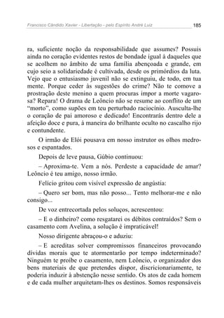 Francisco Cândido Xavier - Libertação - pelo Espírito André Luiz   185




ra, suficiente noção da responsabilidade que assumes? Possuis
ainda no coração evidentes restos de bondade igual à daqueles que
se acolhem no âmbito de uma família abençoada e grande, em
cujo seio a solidariedade é cultivada, desde os primórdios da luta.
Vejo que o entusiasmo juvenil não se extinguiu, de todo, em tua
mente. Porque ceder às sugestões do crime? Não te comove a
prostração deste menino a quem procuras impor a morte vagaro-
sa? Repara! O drama de Leôncio não se resume ao conflito de um
“morto”, como supões em teu perturbado raciocínio. Ausculta-lhe
o coração de pai amoroso e dedicado! Encontrarás dentro dele a
afeição doce e pura, à maneira do brilhante oculto no cascalho rijo
e contundente.
     O irmão de Elói pousava em nosso instrutor os olhos medro-
sos e espantados.
     Depois de leve pausa, Gúbio continuou:
     – Aproxima-te. Vem a nós. Perdeste a capacidade de amar?
Leôncio é teu amigo, nosso irmão.
     Felício gritou com visível expressão de angústia:
     – Quero ser bom, mas não posso... Tento melhorar-me e não
consigo...
     De voz entrecortada pelos soluços, acrescentou:
     – E o dinheiro? como resgatarei os débitos contraídos? Sem o
casamento com Avelina, a solução é impraticável!
     Nosso dirigente abraçou-o e aduziu:
     – E acreditas solver compromissos financeiros provocando
dívidas morais que te atormentarão por tempo indeterminado?
Ninguém te proíbe o casamento, nem Leôncio, o organizador dos
bens materiais de que pretendes dispor, discricionariamente, te
poderia induzir à abstenção nesse sentido. Os atos de cada homem
e de cada mulher arquitetam-lhes os destinos. Somos responsáveis
 