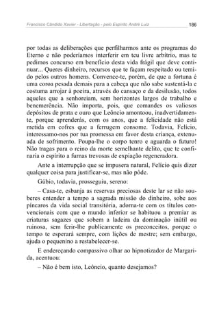 Francisco Cândido Xavier - Libertação - pelo Espírito André Luiz   186




por todas as deliberações que perfilharmos ante os programas do
Eterno e não poderíamos interferir em teu livre arbítrio, mas te
pedimos concurso em benefício desta vida frágil que deve conti-
nuar... Queres dinheiro, recursos que te façam respeitado ou temi-
do pelos outros homens. Convence-te, porém, de que a fortuna é
uma coroa pesada demais para a cabeça que não sabe sustentá-la e
costuma arrojar à poeira, através do cansaço e da desilusão, todos
aqueles que a senhoreiam, sem horizontes largos de trabalho e
benemerência. Não importa, pois, que comandes os valiosos
depósitos de prata e ouro que Leôncio amontoou, inadvertidamen-
te, porque aprenderás, com os anos, que a felicidade não está
metida em cofres que a ferrugem consome. Todavia, Felício,
interessamo-nos por tua promessa em favor desta criança, extenu-
ada de sofrimento. Poupa-lhe o corpo tenro e aguarda o futuro!
Não tragas para o reino da morte semelhante delito, que te confi-
naria o espírito a furnas trevosas de expiação regeneradora.
     Ante a interrupção que se impusera natural, Felício quis dizer
qualquer coisa para justificar-se, mas não pôde.
     Gúbio, todavia, prosseguiu, sereno:
     – Casa-te, esbanja as reservas preciosas deste lar se não sou-
beres entender a tempo a sagrada missão do dinheiro, sobe aos
píncaros da vida social transitória, adorna-te com os títulos con-
vencionais com que o mundo inferior se habituou a premiar as
criaturas sagazes que sobem a ladeira da dominação inútil ou
ruinosa, sem ferir-lhe publicamente os preconceitos, porque o
tempo te esperará sempre, com lições de mestre; sem embargo,
ajuda o pequenino a restabelecer-se.
     E endereçando compassivo olhar ao hipnotizador de Margari-
da, acentuou:
     – Não é bem isto, Leôncio, quanto desejamos?
 