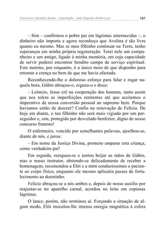 Francisco Cândido Xavier - Libertação - pelo Espírito André Luiz   187




     – Sim – confirmou o pobre pai em lágrimas enternecidas –, o
dinheiro não importa e agora reconheço que Avelina é tão livre
quanto eu mesmo. Mas se meu filhinho continuar na Terra, tenho
esperanças em minha própria regeneração. Terei nele um compa-
nheiro e um amigo, ligado à minha memória, em cuja capacidade
de servir poderei encontrar bendito campo de serviço espiritual.
Este menino, por enquanto, é o único meio de que disponho para
retomar a crença no bem de que me havia afastado.
     Reconhecendo-lhe o doloroso esforço para falar e rogar na-
quela hora, Gúbio abraçou-o, ergueu-o e disse:
     – Leôncio, Jesus crê na cooperação dos homens, tanto assim
que nos tolera as imperfeições renitentes até que aceitemos o
imperativo de nossa conversão pessoal ao supremo bem. Porque
havíamos então de descrer? Confio na renovação de Felício. De
hoje em diante, o teu filhinho não será mais vigiado por um per-
seguidor e, sim, protegido por desvelado benfeitor, digno de nosso
concurso fraterno!
     O enfermeiro, vencido por semelhantes palavras, ajoelhou-se,
diante de nós, e jurou:
     – Em nome da Justiça Divina, prometo amparar esta criança,
como verdadeiro pai!
     Em seguida, reergueu-se e tentou beijar as mãos de Gúbio,
mas o nosso instrutor, abstendo-se delicadamente de receber a
homenagem, recomendou a Elói e a mim conduzíssemos o pacien-
te ao corpo físico, enquanto ele mesmo aplicaria passes de forta-
lecimento ao doentinho.
     Felício abraçou-se a nós ambos e, depois de nosso auxílio por
reajustar-se no aparelho carnal, acordou no leito em copiosas
lágrimas.
     O lance, porém, não terminou aí. Forçando a situação de al-
gum modo, Elói inoculou-lhe intensa energia magnética à esfera
 