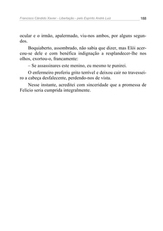 Francisco Cândido Xavier - Libertação - pelo Espírito André Luiz   188




ocular e o irmão, apalermado, viu-nos ambos, por alguns segun-
dos.
     Boquiaberto, assombrado, não sabia que dizer, mas Elói acer-
cou-se dele e com benéfica indignação a resplandecer-lhe nos
olhos, exortou-o, francamente:
     – Se assassinares este menino, eu mesmo te punirei.
     O enfermeiro proferiu grito terrível e deixou cair no travessei-
ro a cabeça desfalecente, perdendo-nos de vista.
     Nesse instante, acreditei com sinceridade que a promessa de
Felício seria cumprida integralmente.
 