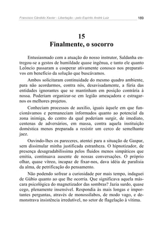 Francisco Cândido Xavier - Libertação - pelo Espírito André Luiz   189




                             15
                     Finalmente, o socorro
     Entusiasmado com a atuação do nosso instrutor, Saldanha en-
tregou-se a gestos de humildade quase ingênua, e tanto ele quanto
Leôncio passaram a cooperar ativamente conosco nos preparati-
vos em benefício da solução que buscávamos.
     Ambos solicitaram continuidade do mesmo quadro ambiente,
para não acordarmos, contra nós, desavisadamente, a fúria das
entidades ignorantes que se mantinham em posição contrária à
nossa. Poderiam organizar-se em legião ameaçadora e estragar-
nos os melhores projetos.
     Conheciam processos de auxilio, iguais àquele em que fun-
cionávamos e permaneciam informados quanto ao potencial da
zona inimiga, do centro da qual poderiam surgir, de imediato,
centenas de adversários, em massa, contra aquela instituição
doméstica menos preparada a resistir um cerco de semelhante
jaez.
     Ouvindo-lhes os pareceres, atentei para a situação de Gaspar,
sem dissimular minha justificada estranheza. O hipnotizador, de
presença desagradabilíssima pelos fluidos menos simpáticos que
emitia, continuava ausente de nossas conversações. O próprio
olhar, quase vítreo, incapaz de fixar-nos, dava idéia de paralisia
da alma, de petrificação do pensamento.
     Não podendo sofrear a curiosidade por mais tempo, indaguei
de Gúbio quanto ao que lhe ocorria. Que significava aquela más-
cara psicológica do magnetizador das sombras? Jazia surdo, quase
cego, plenamente insensível. Respondia às mais longas e impor-
tantes perguntas, através de monossílabos, de modo vago, e de-
monstrava insistência irredutível, no setor de flagelação à vítima.
 