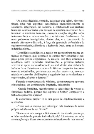 Francisco Cândido Xavier - Libertação - pelo Espírito André Luiz   19




     “As almas decaídas, contudo, quaisquer que sejam, não cons-
tituem uma raça espiritual sentenciada irremediavelmente ao
satanismo, integrando, tão somente, a coletividade das criaturas
humanas desencarnadas, em posição de absoluta insensatez. Mis-
turam-se à multidão terrestre, exercem atuação singular sobre
inúmeros lares e administrações e o interesse fundamental das
mais poderosas inteligências, dentre elas, é a conservação do
mundo ofuscado e distraído, à força da ignorância defendida e do
egoísmo recalcado, adiando-se o Reino de Deus, entre os homens,
indefinidamente...
     “De milênios a milênios, a região em que respiram padece ex-
tremas alterações, qual acontece ao campo provisoriamente ocu-
pado pelos povos conhecidos. A matéria que lhes estrutura a
residência sofre tremendas modificações e precioso trabalho
seletivo se opera na transformação natural, dentro dos moldes do
Infinito Bem. Entretanto, embora de fileiras compactas incessan-
temente substituídas, persistem por séculos sucessivos, acompa-
nhando o curso das civilizações e seguindo-lhes os esplendores e
experiências, aflições e derrotas.”
     Fazendo-se nova pausa do Ministro, que me pareceu oportuna
e intencional, um companheiro interferiu, indagando:
     – Grande benfeitor, reconhecemos a veracidade de vossas a-
firmativas; todavia, porque não suprime o Senhor Compassivo e
Sábio tão pavoroso quadro?
     O esclarecido mentor fixou um gesto de condescendência e
respondeu:
     – “Não será o mesmo que interrogar pela tardança de nossa
própria adesão ao Reino Divino?
     “Sente-se o meu amigo suficientemente iluminado para negar
o lado sombrio da própria individualidade? Libertou-se de todas
as tentações que fluem dos escaninhos misteriosos da luta interna?
 