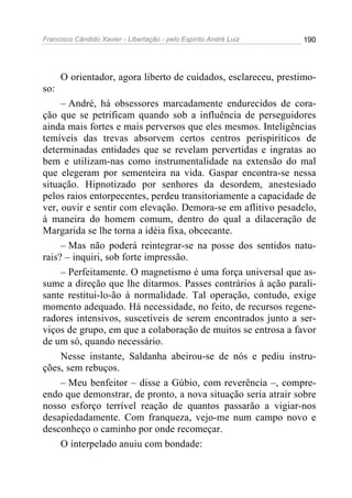 Francisco Cândido Xavier - Libertação - pelo Espírito André Luiz   190




      O orientador, agora liberto de cuidados, esclareceu, prestimo-
so:
     – André, há obsessores marcadamente endurecidos de cora-
ção que se petrificam quando sob a influência de perseguidores
ainda mais fortes e mais perversos que eles mesmos. Inteligências
temíveis das trevas absorvem certos centros perispiríticos de
determinadas entidades que se revelam pervertidas e ingratas ao
bem e utilizam-nas como instrumentalidade na extensão do mal
que elegeram por sementeira na vida. Gaspar encontra-se nessa
situação. Hipnotizado por senhores da desordem, anestesiado
pelos raios entorpecentes, perdeu transitoriamente a capacidade de
ver, ouvir e sentir com elevação. Demora-se em aflitivo pesadelo,
à maneira do homem comum, dentro do qual a dilaceração de
Margarida se lhe torna a idéia fixa, obcecante.
     – Mas não poderá reintegrar-se na posse dos sentidos natu-
rais? – inquiri, sob forte impressão.
     – Perfeitamente. O magnetismo é uma força universal que as-
sume a direção que lhe ditarmos. Passes contrários à ação parali-
sante restitui-lo-ão à normalidade. Tal operação, contudo, exige
momento adequado. Há necessidade, no feito, de recursos regene-
radores intensivos, suscetíveis de serem encontrados junto a ser-
viços de grupo, em que a colaboração de muitos se entrosa a favor
de um só, quando necessário.
     Nesse instante, Saldanha abeirou-se de nós e pediu instru-
ções, sem rebuços.
     – Meu benfeitor – disse a Gúbio, com reverência –, compre-
endo que demonstrar, de pronto, a nova situação seria atrair sobre
nosso esforço terrível reação de quantos passarão a vigiar-nos
desapiedadamente. Com franqueza, vejo-me num campo novo e
desconheço o caminho por onde recomeçar.
     O interpelado anuiu com bondade:
 