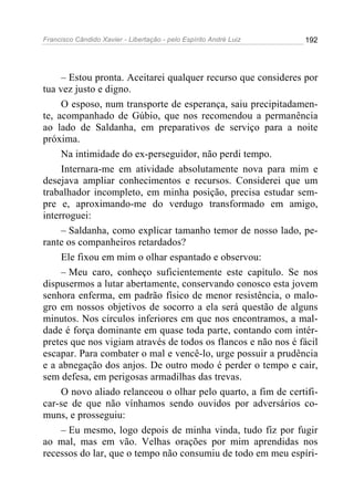 Francisco Cândido Xavier - Libertação - pelo Espírito André Luiz   192




     – Estou pronta. Aceitarei qualquer recurso que consideres por
tua vez justo e digno.
     O esposo, num transporte de esperança, saiu precipitadamen-
te, acompanhado de Gúbio, que nos recomendou a permanência
ao lado de Saldanha, em preparativos de serviço para a noite
próxima.
     Na intimidade do ex-perseguidor, não perdi tempo.
     Internara-me em atividade absolutamente nova para mim e
desejava ampliar conhecimentos e recursos. Considerei que um
trabalhador incompleto, em minha posição, precisa estudar sem-
pre e, aproximando-me do verdugo transformado em amigo,
interroguei:
     – Saldanha, como explicar tamanho temor de nosso lado, pe-
rante os companheiros retardados?
     Ele fixou em mim o olhar espantado e observou:
     – Meu caro, conheço suficientemente este capítulo. Se nos
dispusermos a lutar abertamente, conservando conosco esta jovem
senhora enferma, em padrão físico de menor resistência, o malo-
gro em nossos objetivos de socorro a ela será questão de alguns
minutos. Nos círculos inferiores em que nos encontramos, a mal-
dade é força dominante em quase toda parte, contando com intér-
pretes que nos vigiam através de todos os flancos e não nos é fácil
escapar. Para combater o mal e vencê-lo, urge possuir a prudência
e a abnegação dos anjos. De outro modo é perder o tempo e cair,
sem defesa, em perigosas armadilhas das trevas.
     O novo aliado relanceou o olhar pelo quarto, a fim de certifi-
car-se de que não vínhamos sendo ouvidos por adversários co-
muns, e prosseguiu:
     – Eu mesmo, logo depois de minha vinda, tudo fiz por fugir
ao mal, mas em vão. Velhas orações por mim aprendidas nos
recessos do lar, que o tempo não consumiu de todo em meu espíri-
 