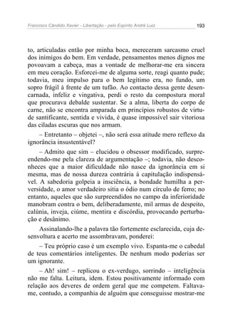 Francisco Cândido Xavier - Libertação - pelo Espírito André Luiz   193




to, articuladas então por minha boca, mereceram sarcasmo cruel
dos inimigos do bem. Em verdade, pensamentos menos dignos me
povoavam a cabeça, mas a vontade de melhorar-me era sincera
em meu coração. Esforcei-me de alguma sorte, reagi quanto pude;
todavia, meu impulso para o bem legítimo era, no fundo, um
sopro frágil à frente de um tufão. Ao contacto dessa gente desen-
carnada, infeliz e vingativa, perdi o resto da compostura moral
que procurava debalde sustentar. Se a alma, liberta do corpo de
carne, não se encontra amparada em princípios robustos de virtu-
de santificante, sentida e vivida, é quase impossível sair vitoriosa
das ciladas escuras que nos armam.
     – Entretanto – objetei –, não será essa atitude mero reflexo da
ignorância insustentável?
     – Admito que sim – elucidou o obsessor modificado, surpre-
endendo-me pela clareza de argumentação –; todavia, não desco-
nheces que a maior dificuldade não nasce da ignorância em si
mesma, mas de nossa dureza contrária à capitulação indispensá-
vel. A sabedoria golpeia a insciência, a bondade humilha a per-
versidade, o amor verdadeiro sitia o ódio num círculo de ferro; no
entanto, aqueles que são surpreendidos no campo da inferioridade
manobram contra o bem, deliberadamente, mil armas de despeito,
calúnia, inveja, ciúme, mentira e discórdia, provocando perturba-
ção e desânimo.
     Assinalando-lhe a palavra tão fortemente esclarecida, cuja de-
senvoltura e acerto me assombravam, ponderei:
     – Teu próprio caso é um exemplo vivo. Espanta-me o cabedal
de teus comentários inteligentes. De nenhum modo poderias ser
um ignorante.
     – Ah! sim! – replicou o ex-verdugo, sorrindo – inteligência
não me falta. Leitura, idem. Estou positivamente informado com
relação aos deveres de ordem geral que me competem. Faltava-
me, contudo, a companhia de alguém que conseguisse mostrar-me
 