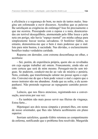Francisco Cândido Xavier - Libertação - pelo Espírito André Luiz   194




a eficiência e a segurança do bem, no meio de tantos males. Ima-
gina um esfomeado a ouvir discursos. Acreditas que as palavras
lhe satisfaçam as exigências do estômago? Isso foi precisamente o
que me ocorreu. Preocupado com a esposa e a nora, desencarna-
das em terrível desequilíbrio, atormentado pelo filho louco e pela
neta em perigo, não havia “espaço mental” em minha cabeça para
simplesmente louvar teorias salvadoras. O benfeitor Gúbio, no
entanto, demonstrou-me que o bem é mais poderoso que o mal.
Isto para mim bastou, à saciedade. Nas dúvidas, o esclarecimento
benéfico traduz verdadeira caridade.
     Reparou em derredor, com extrema desconfiança no olhar, e
acentuou:
     – Sei, porém, de experiência própria, quem são os revoltados
em cuja equipe trabalhei até ontem. Francamente, ainda não sei
com certeza que será de mim mesmo. Perseguir-me-ão sem tré-
guas. Se puderem, conduzir-me-ão ao vale de miséria e penúria.
Noto, contudo, que transformação salutar me possui agora o espí-
rito. Convenci-me de que o bem pode vencer o mal e espero que o
nosso instrutor não me abandone. Ainda que eu sofra, a ele acom-
panharei. Não pretendo regressar ao repugnante caminho percor-
rido.
     Leôncio, que nos fitava atencioso, registrando-nos a conver-
sação, asseverou por sua vez:
     – Eu também não mais posso servir nas fileiras da vingança.
Estou farto...
     Hipotequei aos dois nossa simpatia e prometi-lhes, em nome
de nosso orientador, que lhes não faltaria acolhimento em plano
superior.
     Sorriam satisfeitos, quando Gúbio retomou ao compartimento
da enferma, notificando que o problema fora resolvido. Margarida
 