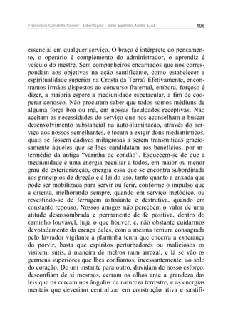 Francisco Cândido Xavier - Libertação - pelo Espírito André Luiz   196




essencial em qualquer serviço. O braço é intérprete do pensamen-
to, o operário é complemento do administrador, o aprendiz é
veículo do mestre. Sem companheiros encarnados que nos corres-
pondam aos objetivos na ação santificante, como estabelecer a
espiritualidade superior na Crosta da Terra? Efetivamente, encon-
tramos irmãos dispostos ao concurso fraternal, embora, forçoso é
dizer, a maioria espere a mediunidade espetacular, a fim de coo-
perar conosco. Não procuram saber que todos somos médiuns de
alguma força boa ou má, em nossas faculdades receptivas. Não
aceitam as necessidades do serviço que nos aconselham a buscar
desenvolvimento substancial na auto-iluminação, através do ser-
viço aos nossos semelhantes, e tocam a exigir dons medianímicos,
quais se fossem dádivas milagrosas a serem transmitidas gracio-
samente àqueles que se lhes candidatam aos benefícios, por in-
termédio da antiga “varinha de condão”. Esquecem-se de que a
mediunidade é uma energia peculiar a todos, em maior ou menor
grau de exteriorização, energia essa que se encontra subordinada
aos princípios de direção e à lei do uso, tanto quanto a enxada que
pode ser mobilizada para servir ou ferir, conforme o impulso que
a orienta, melhorando sempre, quando em serviço metódico, ou
revestindo-se de ferrugem asfixiante e destrutiva, quando em
constante repouso. Nossos amigos não percebem o valor de uma
atitude desassombrada e permanente de fé positiva, dentro do
caminho louvável, haja o que houver, e, não obstante cuidarmos
devotadamente da crença deles, com a mesma ternura consagrada
pelo lavrador vigilante à plantinha tenra que encerra a esperança
do porvir, basta que espíritos perturbadores ou maliciosos os
visitem, sutis, à maneira de melros num arrozal, e lá se vão os
germens superiores que lhes confiamos, incessantemente, ao solo
do coração. De um instante para outro, duvidam de nosso esforço,
desconfiam de si mesmos, cerram os olhos ante a grandeza das
leis que os cercam nos ângulos da natureza terrestre, e as energias
mentais que deveriam centralizar em construção ativa e santifi-
 