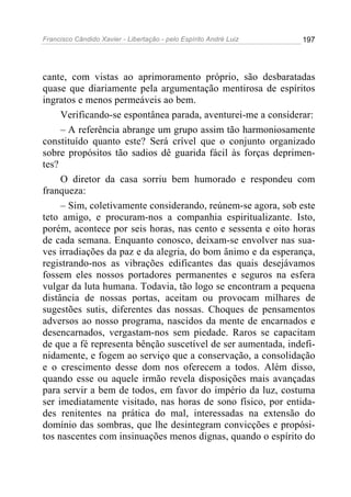 Francisco Cândido Xavier - Libertação - pelo Espírito André Luiz   197




cante, com vistas ao aprimoramento próprio, são desbaratadas
quase que diariamente pela argumentação mentirosa de espíritos
ingratos e menos permeáveis ao bem.
     Verificando-se espontânea parada, aventurei-me a considerar:
     – A referência abrange um grupo assim tão harmoniosamente
constituído quanto este? Será crível que o conjunto organizado
sobre propósitos tão sadios dê guarida fácil às forças deprimen-
tes?
     O diretor da casa sorriu bem humorado e respondeu com
franqueza:
     – Sim, coletivamente considerando, reúnem-se agora, sob este
teto amigo, e procuram-nos a companhia espiritualizante. Isto,
porém, acontece por seis horas, nas cento e sessenta e oito horas
de cada semana. Enquanto conosco, deixam-se envolver nas sua-
ves irradiações da paz e da alegria, do bom ânimo e da esperança,
registrando-nos as vibrações edificantes das quais desejávamos
fossem eles nossos portadores permanentes e seguros na esfera
vulgar da luta humana. Todavia, tão logo se encontram a pequena
distância de nossas portas, aceitam ou provocam milhares de
sugestões sutis, diferentes das nossas. Choques de pensamentos
adversos ao nosso programa, nascidos da mente de encarnados e
desencarnados, vergastam-nos sem piedade. Raros se capacitam
de que a fé representa bênção suscetível de ser aumentada, indefi-
nidamente, e fogem ao serviço que a conservação, a consolidação
e o crescimento desse dom nos oferecem a todos. Além disso,
quando esse ou aquele irmão revela disposições mais avançadas
para servir a bem de todos, em favor do império da luz, costuma
ser imediatamente visitado, nas horas de sono físico, por entida-
des renitentes na prática do mal, interessadas na extensão do
domínio das sombras, que lhe desintegram convicções e propósi-
tos nascentes com insinuações menos dignas, quando o espírito do
 