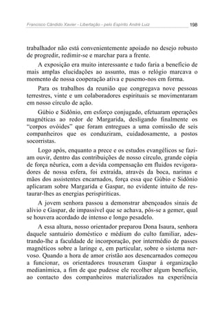 Francisco Cândido Xavier - Libertação - pelo Espírito André Luiz   198




trabalhador não está convenientemente apoiado no desejo robusto
de progredir, redimir-se e marchar para a frente.
     A exposição era muito interessante e tudo faria a benefício de
mais amplas elucidações ao assunto, mas o relógio marcava o
momento de nossa cooperação ativa e pusemo-nos em forma.
     Para os trabalhos da reunião que congregava nove pessoas
terrestres, vinte e um colaboradores espirituais se movimentaram
em nosso círculo de ação.
     Gúbio e Sidônio, em esforço conjugado, efetuaram operações
magnéticas ao redor de Margarida, desligando finalmente os
“corpos ovóides” que foram entregues a uma comissão de seis
companheiros que os conduziram, cuidadosamente, a postos
socorristas.
     Logo após, enquanto a prece e os estudos evangélicos se fazi-
am ouvir, dentro das contribuições de nosso círculo, grande cópia
de força nêurica, com a devida compensação em fluidos revigora-
dores de nossa esfera, foi extraída, através da boca, narinas e
mãos dos assistentes encarnados, força essa que Gúbio e Sidônio
aplicaram sobre Margarida e Gaspar, no evidente intuito de res-
taurar-lhes as energias perispiríticas.
     A jovem senhora passou a demonstrar abençoados sinais de
alívio e Gaspar, de impassível que se achava, pôs-se a gemer, qual
se houvera acordado de intenso e longo pesadelo.
     A essa altura, nosso orientador preparou Dona Isaura, senhora
daquele santuário doméstico e médium do culto familiar, ades-
trando-lhe a faculdade de incorporação, por intermédio de passes
magnéticos sobre a laringe e, em particular, sobre o sistema ner-
voso. Quando a hora de amor cristão aos desencarnados começou
a funcionar, os orientadores trouxeram Gaspar à organização
medianímica, a fim de que pudesse ele recolher algum benefício,
ao contacto dos companheiros materializados na experiência
 