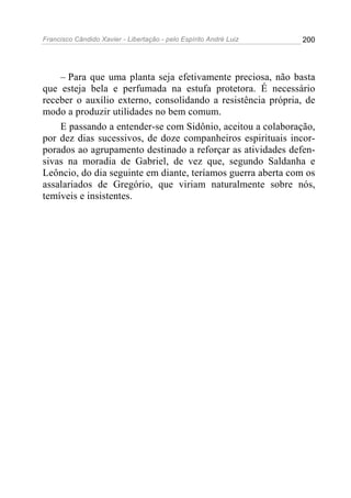Francisco Cândido Xavier - Libertação - pelo Espírito André Luiz   200




    – Para que uma planta seja efetivamente preciosa, não basta
que esteja bela e perfumada na estufa protetora. É necessário
receber o auxílio externo, consolidando a resistência própria, de
modo a produzir utilidades no bem comum.
    E passando a entender-se com Sidônio, aceitou a colaboração,
por dez dias sucessivos, de doze companheiros espirituais incor-
porados ao agrupamento destinado a reforçar as atividades defen-
sivas na moradia de Gabriel, de vez que, segundo Saldanha e
Leôncio, do dia seguinte em diante, teríamos guerra aberta com os
assalariados de Gregório, que viriam naturalmente sobre nós,
temíveis e insistentes.
 