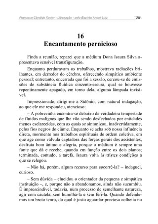 Francisco Cândido Xavier - Libertação - pelo Espírito André Luiz   201




                          16
                 Encantamento pernicioso
     Finda a reunião, reparei que a médium Dona Isaura Silva a-
presentava sensível transfiguração.
     Enquanto perduravam os trabalhos, mostrava radiações bri-
lhantes, em derredor do cérebro, oferecendo simpático ambiente
pessoal; entretanto, encerrada que foi a sessão, cercou-se de emis-
sões de substância fluídica cinzento-escura, qual se houvesse
repentinamente apagado, em torno dela, alguma lâmpada invisí-
vel.
     Impressionado, dirigi-me a Sidônio, com natural indagação,
ao que ele me respondeu, atencioso:
     – A pobrezinha encontra-se debaixo de verdadeira tempestade
de fluidos malignos que lhe vão sendo desfechados por entidades
menos esclarecidas, com as quais se sintonizou, inadvertidamente,
pelos fios negros do ciúme. Enquanto se acha sob nossa influência
direta, mormente nos trabalhos espirituais de ordem coletiva, em
que age como válvula captadora das forças gerais dos assistentes,
desfruta bom ânimo e alegria, porque o médium é sempre uma
fonte que dá e recebe, quando em função entre os dois planos;
terminada, contudo, a tarefa, Isaura volta às tristes condições a
que se relegou.
     – Não há, porém, algum recurso para socorrê-la? – indaguei,
curioso.
     – Sem dúvida – elucidou o orientador da pequena e simpática
instituição –, e, porque não a abandonamos, ainda não sucumbiu.
É imprescindível, todavia, num processo de semelhante natureza,
agir com cautela, sem humilhá-la e sem feri-la. Quando defende-
mos um broto tenro, do qual é justo aguardar preciosa colheita no
 