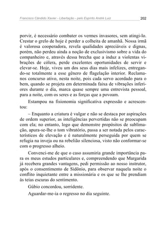 Francisco Cândido Xavier - Libertação - pelo Espírito André Luiz   202




porvir, é necessário combater os vermes invasores, sem atingi-lo.
Crestar o grelo de hoje é perder a colheita de amanhã. Nossa irmã
é valorosa cooperadora, revela qualidades apreciáveis e dignas,
porém, não perdeu ainda a noção de exclusivismo sobre a vida do
companheiro e, através dessa brecha que a induz a violentas vi-
brações de cólera, perde excelentes oportunidades de servir e
elevar-se. Hoje, viveu um dos seus dias mais infelizes, entregan-
do-se totalmente a esse gênero de flagelação interior. Reclama-
nos concurso ativo, nesta noite, pois cada servo acordado para o
bem, quando se projeta em determinada faixa de vibrações inferi-
ores durante o dia, marca quase sempre uma entrevista pessoal,
para a noite, com os seres e as forças que a povoam.
     Estampou na fisionomia significativa expressão e acrescen-
tou:
     – Enquanto a criatura é vulgar e não se destaca por aspirações
de ordem superior, as inteligências pervertidas não se preocupam
com ela; no entanto, logo que demonstre propósitos de sublima-
ção, apura-se-lhe o tom vibratório, passa a ser notada pelos carac-
terísticos de elevação e é naturalmente perseguida por quem se
refugia na inveja ou na rebelião silenciosa, visto não conformar-se
com o progresso alheio.
     Convenci-me de que o caso assumiria grande importância pa-
ra os meus estudos particulares e, compreendendo que Margarida
já recebera grandes vantagens, pedi permissão ao nosso instrutor,
após o consentimento de Sidônio, para observar naquela noite o
conflito inquietante entre a missionária e os que se lhe prendiam
às teias escuras do sentimento.
     Gúbio concordou, sorridente.
     Aguardar-me-ia o regresso no dia seguinte.
 