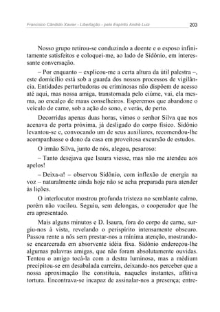 Francisco Cândido Xavier - Libertação - pelo Espírito André Luiz   203




     Nosso grupo retirou-se conduzindo a doente e o esposo infini-
tamente satisfeitos e coloquei-me, ao lado de Sidônio, em interes-
sante conversação.
     – Por enquanto – explicou-me a certa altura da útil palestra –,
este domicílio está sob a guarda dos nossos processos de vigilân-
cia. Entidades perturbadoras ou criminosas não dispõem de acesso
até aqui, mas nossa amiga, transtornada pelo ciúme, vai, ela mes-
ma, ao encalço de maus conselheiros. Esperemos que abandone o
veículo de carne, sob a ação do sono, e verás, de perto.
     Decorridas apenas duas horas, vimos o senhor Silva que nos
acenava de porta próxima, já desligado do corpo físico. Sidônio
levantou-se e, convocando um de seus auxiliares, recomendou-lhe
acompanhasse o dono da casa em proveitosa excursão de estudos.
     O irmão Silva, junto de nós, alegou, pesaroso:
     – Tanto desejava que Isaura viesse, mas não me atendeu aos
apelos!
     – Deixa-a! – observou Sidônio, com inflexão de energia na
voz – naturalmente ainda hoje não se acha preparada para atender
às lições.
     O interlocutor mostrou profunda tristeza no semblante calmo,
porém não vacilou. Seguiu, sem delongas, o cooperador que lhe
era apresentado.
     Mais alguns minutos e D. Isaura, fora do corpo de carne, sur-
giu-nos à vista, revelando o perispírito intensamente obscuro.
Passou rente a nós sem prestar-nos a mínima atenção, mostrando-
se encarcerada em absorvente idéia fixa. Sidônio endereçou-lhe
algumas palavras amigas, que não foram absolutamente ouvidas.
Tentou o amigo tocá-la com a destra luminosa, mas a médium
precipitou-se em desabalada carreira, deixando-nos perceber que a
nossa aproximação lhe constituía, naqueles instantes, aflitiva
tortura. Encontrava-se incapaz de assinalar-nos a presença; entre-
 