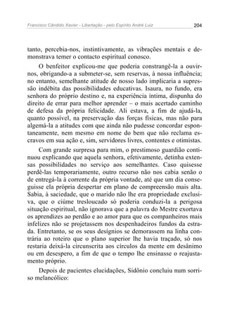 Francisco Cândido Xavier - Libertação - pelo Espírito André Luiz   204




tanto, percebia-nos, instintivamente, as vibrações mentais e de-
monstrava temer o contacto espiritual conosco.
     O benfeitor explicou-me que poderia constrangê-la a ouvir-
nos, obrigando-a a submeter-se, sem reservas, à nossa influência;
no entanto, semelhante atitude de nosso lado implicaria a supres-
são indébita das possibilidades educativas. Isaura, no fundo, era
senhora do próprio destino e, na experiência íntima, dispunha do
direito de errar para melhor aprender – o mais acertado caminho
de defesa da própria felicidade. Ali estava, a fim de ajudá-la,
quanto possível, na preservação das forças físicas, mas não para
algemá-la a atitudes com que ainda não pudesse concordar espon-
taneamente, nem mesmo em nome do bem que não reclama es-
cravos em sua ação e, sim, servidores livres, contentes e otimistas.
     Com grande surpresa para mim, o prestimoso guardião conti-
nuou explicando que aquela senhora, efetivamente, detinha exten-
sas possibilidades no serviço aos semelhantes. Caso quisesse
perdê-las temporariamente, outro recurso não nos cabia senão o
de entregá-la à corrente da própria vontade, até que um dia conse-
guisse ela própria despertar em plano de compreensão mais alta.
Sabia, à saciedade, que o marido não lhe era propriedade exclusi-
va, que o ciúme tresloucado só poderia conduzi-la a perigosa
situação espiritual, não ignorava que a palavra do Mestre exortava
os aprendizes ao perdão e ao amor para que os companheiros mais
infelizes não se projetassem nos despenhadeiros fundos da estra-
da. Entretanto, se os seus desígnios se demorassem na linha con-
trária ao roteiro que o plano superior lhe havia traçado, só nos
restaria deixá-la circunscrita aos círculos da mente em desânimo
ou em desespero, a fim de que o tempo lhe ensinasse o reajusta-
mento próprio.
     Depois de pacientes elucidações, Sidônio concluiu num sorri-
so melancólico:
 