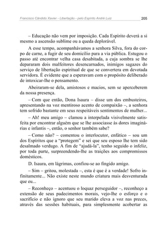 Francisco Cândido Xavier - Libertação - pelo Espírito André Luiz   205




     – Educação não vem por imposição. Cada Espírito deverá a si
mesmo a ascensão sublime ou a queda deplorável.
     A esse tempo, acompanhávamos a senhora Silva, fora do cor-
po de carne, a fugir de seu domicílio para a via pública. Estugou o
passo até encontrar velha casa desabitada, a cuja sombra se lhe
depararam dois malfeitores desencarnados, inimigos sagazes do
serviço de libertação espiritual de que se convertera em devotada
servidora. É evidente que a esperavam com o propósito deliberado
de intoxicar-lhe o pensamento.
     Abeiraram-se dela, amistosos e macios, sem se aperceberem
da nossa presença.
     – Com que então, Dona Isaura – disse um dos embusteiros,
apresentando na voz mentiroso acento de compaixão –, a senhora
tem sofrido bastante em seus respeitáveis sentimentos de mulher...
     – Ah! meu amigo – clamou a interpelada visivelmente satis-
feita por encontrar alguém que se lhe associasse às dores imaginá-
rias e infantis –, então, o senhor também sabe?
     – Como não? – comentou o interlocutor, enfático – sou um
dos Espíritos que a “protegem” e sei que seu esposo lhe tem sido
desalmado verdugo. A fim de “ajudá-la”, tenho seguido o infeliz,
por toda parte, surpreendendo-lhe as traições aos compromissos
domésticos.
     D. Isaura, em lágrimas, confiou-se ao fingido amigo.
     – Sim – gritou, molestada –, esta é que é a verdade! Sofro in-
finitamente... Não existe neste mundo criatura mais desventurada
que eu...
     – Reconheço – acentuou o loquaz perseguidor –, reconheço a
extensão de seus padecimentos morais, vejo-lhe o esforço e o
sacrifício e não ignoro que seu marido eleva a voz nas preces,
através das sessões habituais, para simplesmente acobertar as
 