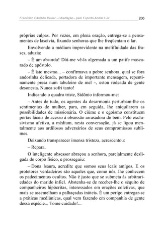 Francisco Cândido Xavier - Libertação - pelo Espírito André Luiz   206




próprias culpas. Por vezes, em plena oração, entrega-se a pensa-
mentos de lascívia, fixando senhoras que lhe freqüentam o lar.
     Envolvendo a médium imprevidente na melifluidade das fra-
ses, aduzia:
     – É um absurdo! Dói-me vê-la algemada a um patife masca-
rado de apóstolo.
     – É isto mesmo... – confirmava a pobre senhora, qual se fora
andorinha delicada, portadora de importante mensagem, repenti-
namente presa num tabuleiro de mel –, estou rodeada de gente
desonesta. Nunca sofri tanto!
     Indicando o quadro triste, Sidônio informou-me:
     – Antes de tudo, os agentes da desarmonia perturbam-lhe os
sentimentos de mulher, para, em seguida, lhe aniquilarem as
possibilidades de missionária. O ciúme e o egoísmo constituem
portas fáceis de acesso à obsessão arrasadora do bem. Pelo exclu-
sivismo afetivo, a médium, nesta conversação, já se ligou men-
talmente aos ardilosos adversários de seus compromissos subli-
mes.
     Deixando transparecer imensa tristeza, acrescentou:
     – Repara.
     O inteligente obsessor abraçou a senhora, parcialmente desli-
gada do corpo físico, e prosseguiu:
     – Dona Isaura, acredite que somos seus leais amigos. E os
protetores verdadeiros são aqueles que, como nós, lhe conhecem
os padecimentos ocultos. Não é justo que se submeta às arbitrari-
edades do marido infiel. Abstenha-se de receber-lhe o séquito de
companheiros hipócritas, interessados em orações coletivas, que
mais se assemelham a palhaçadas inúteis. É um perigo entregar-se
a práticas mediúnicas, qual vem fazendo em companhia de gente
dessa espécie... Tome cuidado!...
 