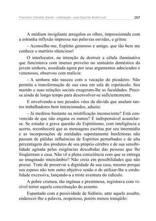 Francisco Cândido Xavier - Libertação - pelo Espírito André Luiz   207




     A médium invigilante arregalou os olhos, impressionada com
a estranha inflexão impressa nas palavras ouvidas, e gritou:
     – Aconselhe-me, Espírito generoso e amigo, que tão bem me
conhece o martírio silencioso!
     O interlocutor, na intenção de destruir a célula iluminativa
que funcionava com imenso proveito no santuário doméstico da
jovem senhora, assediada agora por seus argumentos adocicados e
venenosos, observou com malícia:
     – A senhora não nasceu com a vocação do picadeiro. Não
permita a transformação de sua casa em sala de espetáculo. Seu
marido e suas relações sociais exageram-lhe as faculdades. Preci-
sa ainda de longo tempo para desenvolver-se suficientemente.
     E envolvendo-a nos pesados véus da dúvida que anulam tan-
tos trabalhadores bem intencionados, aduziu:
     – Já meditou bastante na mistificação inconsciente? Está con-
vencida de que não engana os outros? É indispensável acautelar-
se. Se estudar a grave questão do Espiritismo, com inteligência e
acerto, reconhecerá que as mensagens escritas por seu intermédio
e as incorporações de entidades supostamente benfeitoras não
passam de pálidas influências de Espíritos perturbados e de alta
percentagem dos produtos de seu próprio cérebro e de sua sensibi-
lidade agitada pelas exigências descabidas das pessoas que lhe
freqüentam a casa. Não vê a plena consciência com que se entrega
ao imaginado intercâmbio? Não creia em possibilidades que não
possui. Trate de preservar a dignidade de sua casa, mesmo porque
seu esposo não tem outro objetivo senão o de utilizar-lhe a credu-
lidade excessiva, lançando-a a triste aventura do ridículo.
     A pobre criatura, tão ingênua e prestimosa, registrava com vi-
sível terror aquela conceituação do assunto.
     Espantado com a passividade de Sidônio, ante aquele assalto,
enderecei-lhe a palavra, respeitoso, porém menos tranqüilo:
 