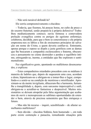Francisco Cândido Xavier - Libertação - pelo Espírito André Luiz   208




    – Não será razoável defendê-la?
    Ele sorriu compreensivamente e elucidou:
    – Todavia, que fizemos, há poucas horas, no culto da prece e
do socorro fraternal, senão prepará-la à própria defensiva? Traba-
lhou mediunicamente conosco; ouviu formosa e comovedora
preleção evangélica contra os perigos do egoísmo enfermiço;
colaborou, decidida, para que o bem se concretizasse e ela própria
emprestou-nos os lábios a fim de ensinarmos princípios de salva-
ção em nome do Cristo, a quem deveria confiar-se. Entretanto,
apenas porque o esposo se dispôs a justa gentileza com as damas
que lhe buscaram a companhia esclarecedora e fraterna, obscure-
ceu o pensamento no ciúme destruidor e perdeu o equilíbrio ínti-
mo, entregando-se, inerme, a entidades que lhe exploram o senti-
mentalismo.
    Fez significativo gesto, apontando os malfeitores desencarna-
dos, e explicou:
    – Estes companheiros retardados procedem com os médiuns à
maneira de ladrões que, depois de saquearem uma casa, acordam
o dono, hipnotizam-no e obrigam-no a tomar-lhes o lugar, compe-
lindo-o a sentir-se na condição de mentiroso e mistificador. Apro-
ximam-se da mente invigilante, dilaceram-lhe a harmonia, furtam-
lhe a tranqüilidade e, depois, com sarcasmo imperceptível e sutil,
obrigam-na a acreditar-se fantasiosa e desprezível. Muitos mis-
sionários se deixam atropelar pela falsa argumentação que acaba-
mos de ouvir e menosprezam as sublimes oportunidades de esten-
der o bem, através de preciosa sementeira que lhes enriqueça o
futuro.
    – Mas não há recurso – inquiri, sensibilizado – de afastar se-
melhantes malfeitores?
    – Sem dúvida – elucidou Sidônio, bem humorado –, em toda
parte existe contenção e panacéia, remediando situações pela
 