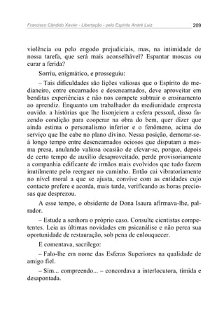 Francisco Cândido Xavier - Libertação - pelo Espírito André Luiz   209




violência ou pelo engodo prejudiciais, mas, na intimidade de
nossa tarefa, que será mais aconselhável? Espantar moscas ou
curar a ferida?
     Sorriu, enigmático, e prosseguiu:
     – Tais dificuldades são lições valiosas que o Espírito do me-
dianeiro, entre encarnados e desencarnados, deve aproveitar em
benditas experiências e não nos compete subtrair o ensinamento
ao aprendiz. Enquanto um trabalhador da mediunidade empresta
ouvido. a histórias que lhe lisonjeiem a esfera pessoal, disso fa-
zendo condição para cooperar na obra do bem, quer dizer que
ainda estima o personalismo inferior e o fenômeno, acima do
serviço que lhe cabe no plano divino. Nessa posição, demorar-se-
á longo tempo entre desencarnados ociosos que disputam a mes-
ma presa, anulando valiosa ocasião de elevar-se, porque, depois
de certo tempo de auxílio desaproveitado, perde provisoriamente
a companhia edificante de irmãos mais evolvidos que tudo fazem
inutilmente pelo reerguer no caminho. Então cai vibratoriamente
no nível moral a que se ajusta, convive com as entidades cujo
contacto prefere e acorda, mais tarde, verificando as horas precio-
sas que desprezou.
     A esse tempo, o obsidente de Dona Isaura afirmava-lhe, pal-
rador.
     – Estude a senhora o próprio caso. Consulte cientistas compe-
tentes. Leia as últimas novidades em psicanálise e não perca sua
oportunidade de restauração, sob pena de enlouquecer.
     E comentava, sacrílego:
     – Falo-lhe em nome das Esferas Superiores na qualidade de
amigo fiel.
     – Sim... compreendo... – concordava a interlocutora, tímida e
desapontada.
 