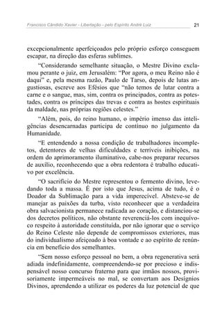 Francisco Cândido Xavier - Libertação - pelo Espírito André Luiz   21




excepcionalmente aperfeiçoados pelo próprio esforço conseguem
escapar, na direção das esferas sublimes.
     “Considerando semelhante situação, o Mestre Divino excla-
mou perante o juiz, em Jerusalém: “Por agora, o meu Reino não é
daqui” e, pela mesma razão, Paulo de Tarso, depois de lutas an-
gustiosas, escreve aos Efésios que “não temos de lutar contra a
carne e o sangue, mas, sim, contra os principados, contra as potes-
tades, contra os príncipes das trevas e contra as hostes espirituais
da maldade, nas próprias regiões celestes.”
     “Além, pois, do reino humano, o império imenso das inteli-
gências desencarnadas participa de contínuo no julgamento da
Humanidade.
     “E entendendo a nossa condição de trabalhadores incomple-
tos, detentores de velhas dificuldades e terríveis inibições, na
ordem do aprimoramento iluminativo, cabe-nos preparar recursos
de auxílio, reconhecendo que a obra redentora é trabalho educati-
vo por excelência.
     “O sacrifício do Mestre representou o fermento divino, leve-
dando toda a massa. É por isto que Jesus, acima de tudo, é o
Doador da Sublimação para a vida imperecível. Absteve-se de
manejar as paixões da turba, visto reconhecer que a verdadeira
obra salvacionista permanece radicada ao coração, e distanciou-se
dos decretos políticos, não obstante reverenciá-los com inequívo-
co respeito à autoridade constituída, por não ignorar que o serviço
do Reino Celeste não depende de compromissos exteriores, mas
do individualismo afeiçoado à boa vontade e ao espírito de renún-
cia em benefício dos semelhantes.
     “Sem nosso esforço pessoal no bem, a obra regenerativa será
adiada indefinidamente, compreendendo-se por precioso e indis-
pensável nosso concurso fraterno para que irmãos nossos, provi-
soriamente impermeáveis no mal, se convertam aos Desígnios
Divinos, aprendendo a utilizar os poderes da luz potencial de que
 