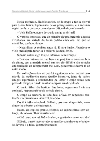Francisco Cândido Xavier - Libertação - pelo Espírito André Luiz   210




     Nesse momento, Sidônio abeirou-se do grupo e fez-se visível
para Dona Isaura, hipnotizada pelos perseguidores, e a médium
registrou-lhe a presença com alguma dificuldade, exclamando:
     – Vejo Sidônio, nosso devotado amigo espiritual!
     O verboso obsessor, que de maneira alguma percebia a nossa
vizinhança, em virtude do baixo padrão emocional em que se
mantinha, zombou, franco:
     – Nada disso. A senhora nada vê. É pura ilusão. Abandone o
vicio mental para furtar-se a maiores desequilíbrios.
     Sidônio voltou algo triste e informou sem rebuços:
     – Desde o instante em que Isaura se projetou na zona sombria
do ciúme, tem a matéria mental em posição difícil e não se acha
em condições de compreender-me. Mas, poderemos socorrê-la de
outro modo.
     Em volitação rápida, no que foi seguido por mim, encontrou o
marido da medianeira numa reunião instrutiva, junto de vários
amigos espirituais, e recomendou-lhe tomar o corpo físico sem
perda de tempo, a fim de auxiliar a esposa em dificuldade.
     O irmão Silva não hesitou. Em breve, regressava à câmara
conjugal, reapossando-se do veículo denso.
     O corpo da senhora, ao lado dele, arfava em reiteradas con-
torções, acorrentado a indizível pesadelo.
     Dócil à influenciação de Sidônio, procurou despertá-la, sacu-
dindo-lhe o busto, delicadamente.
     Isaura, em copioso pranto, retornou ao campo carnal sem de-
tença, abrindo os olhos assustadiços:
     – Oh! como sou infeliz! – bradou, angustiada – estou sozinha!
     Sidônio, quase incorporado ao marido complacente e bondo-
so, levava-o a falar, construtivamente:
 