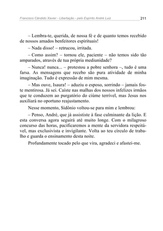 Francisco Cândido Xavier - Libertação - pelo Espírito André Luiz   211




     – Lembra-te, querida, de nossa fé e de quanto temos recebido
de nossos amados benfeitores espirituais!
     – Nada disso! – retrucou, irritada.
     – Como assim? – tornou ele, paciente – não temos sido tão
amparados, através de tua própria mediunidade?
     – Nunca! nunca... – protestou a pobre senhora –, tudo é uma
farsa. As mensagens que recebo são pura atividade de minha
imaginação. Tudo é expressão de mim mesma.
     – Mas ouve, Isaura! – aduziu o esposo, sorrindo – jamais fos-
te mentirosa. Já sei. Caíste nas malhas dos nossos infelizes irmãos
que te conduzem ao purgatório do ciúme terrível, mas Jesus nos
auxiliará no oportuno reajustamento.
     Nesse momento, Sidônio voltou-se para mim e lembrou:
     – Penso, André, que já assististe à fase culminante da lição. E
esta conversa agora seguirá até muito longe. Com o milagroso
concurso das horas, pacificaremos a mente da servidora respeitá-
vel, mas exclusivista e invigilante. Volta ao teu círculo de traba-
lho e guarda o ensinamento desta noite.
     Profundamente tocado pelo que vira, agradeci e afastei-me.
 