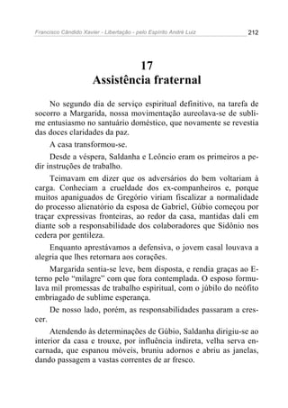 Francisco Cândido Xavier - Libertação - pelo Espírito André Luiz   212




                               17
                      Assistência fraternal
     No segundo dia de serviço espiritual definitivo, na tarefa de
socorro a Margarida, nossa movimentação aureolava-se de subli-
me entusiasmo no santuário doméstico, que novamente se revestia
das doces claridades da paz.
     A casa transformou-se.
     Desde a véspera, Saldanha e Leôncio eram os primeiros a pe-
dir instruções de trabalho.
     Teimavam em dizer que os adversários do bem voltariam à
carga. Conheciam a crueldade dos ex-companheiros e, porque
muitos apaniguados de Gregório viriam fiscalizar a normalidade
do processo alienatório da esposa de Gabriel, Gúbio começou por
traçar expressivas fronteiras, ao redor da casa, mantidas dali em
diante sob a responsabilidade dos colaboradores que Sidônio nos
cedera por gentileza.
     Enquanto aprestávamos a defensiva, o jovem casal louvava a
alegria que lhes retornara aos corações.
     Margarida sentia-se leve, bem disposta, e rendia graças ao E-
terno pelo “milagre” com que fora contemplada. O esposo formu-
lava mil promessas de trabalho espiritual, com o júbilo do neófito
embriagado de sublime esperança.
     De nosso lado, porém, as responsabilidades passaram a cres-
cer.
     Atendendo às determinações de Gúbio, Saldanha dirigiu-se ao
interior da casa e trouxe, por influência indireta, velha serva en-
carnada, que espanou móveis, bruniu adornos e abriu as janelas,
dando passagem a vastas correntes de ar fresco.
 