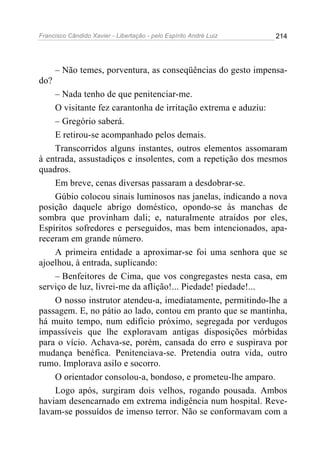 Francisco Cândido Xavier - Libertação - pelo Espírito André Luiz   214




      – Não temes, porventura, as conseqüências do gesto impensa-
do?
    – Nada tenho de que penitenciar-me.
    O visitante fez carantonha de irritação extrema e aduziu:
    – Gregório saberá.
    E retirou-se acompanhado pelos demais.
    Transcorridos alguns instantes, outros elementos assomaram
à entrada, assustadiços e insolentes, com a repetição dos mesmos
quadros.
    Em breve, cenas diversas passaram a desdobrar-se.
    Gúbio colocou sinais luminosos nas janelas, indicando a nova
posição daquele abrigo doméstico, opondo-se às manchas de
sombra que provinham dali; e, naturalmente atraídos por eles,
Espíritos sofredores e perseguidos, mas bem intencionados, apa-
receram em grande número.
    A primeira entidade a aproximar-se foi uma senhora que se
ajoelhou, à entrada, suplicando:
    – Benfeitores de Cima, que vos congregastes nesta casa, em
serviço de luz, livrei-me da aflição!... Piedade! piedade!...
    O nosso instrutor atendeu-a, imediatamente, permitindo-lhe a
passagem. E, no pátio ao lado, contou em pranto que se mantinha,
há muito tempo, num edifício próximo, segregada por verdugos
impassíveis que lhe exploravam antigas disposições mórbidas
para o vício. Achava-se, porém, cansada do erro e suspirava por
mudança benéfica. Penitenciava-se. Pretendia outra vida, outro
rumo. Implorava asilo e socorro.
    O orientador consolou-a, bondoso, e prometeu-lhe amparo.
    Logo após, surgiram dois velhos, rogando pousada. Ambos
haviam desencarnado em extrema indigência num hospital. Reve-
lavam-se possuídos de imenso terror. Não se conformavam com a
 