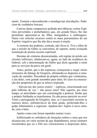 Francisco Cândido Xavier - Libertação - pelo Espírito André Luiz   215




morte. Temiam o desconhecido e mendigavam elucidações. Pade-
ciam de verdadeira loucura.
     Curiosa dama compareceu pedindo providências contra Espí-
ritos pervertidos e perturbadores que, em grande bloco, lhe não
permitiam aproximar-se do filho, instigando-o à embriaguez.
Outra veio solicitar recursos contra os maus pensamentos de um
Espírito vingativo que lhe não dava ensejo à oração.
     A corrente dos pedintes, contudo, não ficou aí. Tive a idéia de
que a missão de Gúbio se convertera, de repente, numa avançada
instituição de pronto-socorro espiritual.
     Dezenas de criaturas desencarnadas, sob regime de prisão aos
círculos inferiores, alinhavam-se, agora, ao lado da residência de
Gabriel, sob a determinação de Gúbio que dizia aguardar a noite
para os serviços da prece em geral.
     Antes, porém, que o dia expirasse, começaram a surgir vários
elementos da falange de Gregório, afirmando-se dispostos à reno-
vação de caminho. Procediam da própria colônia que visitáramos,
e um deles, com grande assombro para mim, foi claro na enuncia-
ção dos propósitos de que se achava inspirado.
     – Salvem-me dos juizes cruéis! – suplicou, emocionando-nos
pela inflexão de voz – não posso mais! Não suporto, por mais
tempo, as atrocidades que sou constrangido a praticar. Soube que
o próprio Saldanha se transformou. Eu não posso persistir no erro!
Temo a perseguição de Gregório, mas, se é necessário arrostar as
maiores dores, enfrentá-las-ei de bom grado, preferindo-lhes o
golpe fulminatório a regressar. Ajudem-me! Aspiro à nova estra-
da, com o bem.
     Apelos como este foram repetidos muitas vezes.
     Enfileirando os sofredores de intenções nobres e retas que nos
alcançavam, no vasto recinto de que dispúnhamos, nosso instrutor
recomendou que eu e Elói nos colocássemos à disposição deles,
 