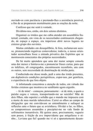 Francisco Cândido Xavier - Libertação - pelo Espírito André Luiz   216




ouvindo-os com paciência e prestando-lhes a assistência possível,
a fim de se prepararem mentalmente para as orações da noite.
     Confesso que me senti à vontade.
     Dividimo-nos, então, em dois setores distintos.
     Organizei os irmãos que me cabia atender em assembléia fra-
ternal; contudo, em vista de os necessitados continuarem chegan-
do, de espaço a espaço, era imperioso abrir novos lugares no
extenso grupo dos ouvintes.
     Muitas entidades em desequilíbrio, lá fora, reclamavam aces-
so, pronunciando rogativas comovedoras; todavia, o nosso orien-
tador aconselhara fosse a entrada privativa dos Espíritos que se
mostrassem conscientes das próprias necessidades.
     De há muito aprendera que uma dor maior sempre consola
uma dor menor e limitava-me a pronunciar frases curtas, para que
os infelizes, ali congregados, encontrassem reconforto, uns com
os outros, sem necessidade de doutrinação de minha parte.
     Conduzindo-me desse modo, pedi a uma das irmãs presentes,
em deploráveis condições perispiríticas, expor-nos, por gentileza,
a experiência de que fora objeto.
     A infortunada concentrou a atenção de todos, em virtude das
feridas extensas que mostrava no semblante agora erguido.
     – Ai de mim! – começou, penosamente – ai de mim, a quem a
paixão cegou e venceu, transportando-me ao suicídio! Mãe de
dois filhos, não suportei a solidão que o mundo me impusera com
a morte de meu marido tuberculoso. Cerrei os olhos ao campo de
obrigações que me convidavam ao entendimento e sufoquei as
reflexões ante o futuro que se avizinhava. Olvidei o lar, os filhos,
os compromissos assumidos e precipitei-me no vale fundo de
sofrimentos inenarráveis. Há quinze anos, precisamente, vagueio
sem pouso, à feição da ave imprevidente que aniquilasse o ni-
nho... Leviana que fui! quando me vi só e aparentemente desam-
 