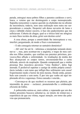 Francisco Cândido Xavier - Libertação - pelo Espírito André Luiz   217




parada, entreguei meus pobres filhos a parentes caridosos e sorvi,
louca, o veneno que me desintegraria o corpo menosprezado.
Supunha reencontrar o esposo querido ou chafurdar-me no abismo
da inexistência; todavia, nem uma realização nem outra me sur-
preenderam o coração. Despertei sob denso nevoeiro de lama e
cinza e debalde clamei socorro, à face dos padecimentos que me
asfixiavam. Coberta de chagas, qual se o tóxico letal me atingisse
os mais finos tecidos da alma, gritei sem destino certo!
     A essa altura, porque a emotividade lhe interceptasse a voz,
interferi, perguntando, de modo a fixar o ensinamento:
     – E não conseguiu retornar ao santuário doméstico?
     – Ah! sim! fui até lá – informou a interpelada tentando domi-
nar-se –, mas, para acentuar-me a angústia, o toque de meu cari-
nho nos filhos amados, que confiara aos parentes próximos, pro-
vocava-lhes aflição e enfermidade. As irradiações de minha dor
lhes alcançavam os corpos tenros, envenenando-lhes a carne
delicada, através da respiração. Quando compreendi que a minha
presença lhes inoculava pavoroso “vírus fluídico”, deles fugi
aterrada. É preferível suportar o castigo de minha própria consci-
ência isolada e sem rumo que infligir-lhes sofrimento sem causa!
Experimentei medo e horror de mim mesma. Desde então, peram-
bulo sem consolo e sem norte. É por isto que venho até aqui im-
plorando alívio e segurança. Estou cansada e vencida...
     – Convença-se de que receberá os recursos que pleiteia, por
intermédio da prece – esclareci, prometendo-lhe a colaboração
eficiente de Gúbio.
     A pobrezinha sentou-se, mais calma; e reparando que um dos
irmãos presentes buscava salientar-se, no intuito de relatar-nos a
experiência de que era vítima, roguei atenção, em torno das pala-
vras que pronunciaria.
 