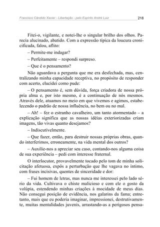 Francisco Cândido Xavier - Libertação - pelo Espírito André Luiz   218




     Fitei-o, vigilante, e notei-lhe o singular brilho dos olhos. Pa-
recia alucinado, abatido. Com a expressão típica da loucura croni-
cificada, falou, aflito:
     – Permite-me indagar?
     – Perfeitamente – respondi surpreso.
     – Que é o pensamento?
     Não aguardava a pergunta que me era desfechada, mas, cen-
tralizando minha capacidade receptiva, no propósito de responder
com acerto, elucidei como pude:
     – O pensamento é, sem dúvida, força criadora de nossa pró-
pria alma e, por isto mesmo, é a continuação de nós mesmos.
Através dele, atuamos no meio em que vivemos e agimos, estabe-
lecendo o padrão de nossa influência, no bem ou no mal.
     – Ah! – fez o estranho cavalheiro, um tanto atormentado – a
explicação significa que as nossas idéias exteriorizadas criam
imagens, tão vivas quanto desejamos?
     – Indiscutivelmente.
     – Que fazer, então, para destruir nossas próprias obras, quan-
do interferimos, erroneamente, na vida mental dos outros?
     – Auxilie-nos a apreciar seu caso, contando-nos alguma coisa
de sua experiência – pedi com interesse fraternal.
     O interlocutor, provavelmente tocado pelo tom de minha soli-
citação afetuosa, expôs a perturbação que lhe vagava no íntimo,
com frases incisivas, quentes de sinceridade e dor:
     – Fui homem de letras, mas nunca me interessei pelo lado sé-
rio da vida. Cultivava o chiste malicioso e com ele o gosto da
volúpia, estendendo minhas criações à mocidade de meus dias.
Não consegui posição de evidência, nos galarins da fama; entre-
tanto, mais que eu poderia imaginar, impressionei, destrutivamen-
te, muitas mentalidades juvenis, arrastando-as a perigosos pensa-
 