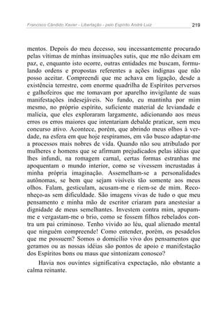 Francisco Cândido Xavier - Libertação - pelo Espírito André Luiz   219




mentos. Depois do meu decesso, sou incessantemente procurado
pelas vítimas de minhas insinuações sutis, que me não deixam em
paz, e, enquanto isto ocorre, outras entidades me buscam, formu-
lando ordens e propostas referentes a ações indignas que não
posso aceitar. Compreendi que me achava em ligação, desde a
existência terrestre, com enorme quadrilha de Espíritos perversos
e galhofeiros que me tomavam por aparelho invigilante de suas
manifestações indesejáveis. No fundo, eu mantinha por mim
mesmo, no próprio espírito, suficiente material de leviandade e
malícia, que eles exploraram largamente, adicionando aos meus
erros os erros maiores que intentariam debalde praticar, sem meu
concurso ativo. Acontece, porém, que abrindo meus olhos à ver-
dade, na esfera em que hoje respiramos, em vão busco adaptar-me
a processos mais nobres de vida. Quando não sou atribulado por
mulheres e homens que se afirmam prejudicados pelas idéias que
lhes infundi, na romagem carnal, certas formas estranhas me
apoquentam o mundo interior, como se vivessem incrustadas à
minha própria imaginação. Assemelham-se a personalidades
autônomas, se bem que sejam visíveis tão somente aos meus
olhos. Falam, gesticulam, acusam-me e riem-se de mim. Reco-
nheço-as sem dificuldade. São imagens vivas de tudo o que meu
pensamento e minha mão de escritor criaram para anestesiar a
dignidade de meus semelhantes. Investem contra mim, apupam-
me e vergastam-me o brio, como se fossem filhos rebelados con-
tra um pai criminoso. Tenho vivido ao léu, qual alienado mental
que ninguém compreende! Como entender, porém, os pesadelos
que me possuem? Somos o domicílio vivo dos pensamentos que
geramos ou as nossas idéias são pontos de apoio e manifestação
dos Espíritos bons ou maus que sintonizam conosco?
     Havia nos ouvintes significativa expectação, não obstante a
calma reinante.
 