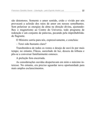 Francisco Cândido Xavier - Libertação - pelo Espírito André Luiz   22




são detentores. Somente o amor sentido, crido e vivido por nós
provocará a eclosão dos raios de amor em nossos semelhantes.
Sem polarizar as energias da alma na direção divina, ajustando-
lhes o magnetismo ao Centro do Universo, todo programa de
redenção é um conjunto de palavras, pecando pela improbabilida-
de flagrante.
     O Ministro sorriu para nós, expressivamente, e concluiu:
     – Terei sido bastante claro?
     Transbordava de todos os rostos o desejo de ouvi-lo por mais
tempo; no entanto, Flácus, aureolado de luz, desceu da tribuna e
pôs-se a conversar familiarmente conosco.
     A preleção fora encerrada.
     As considerações ouvidas despertavam em mim o máximo in-
teresse. No entanto, era preciso aguardar nova oportunidade para
mais amplos esclarecimentos.
 