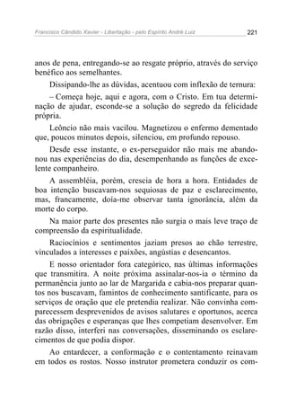 Francisco Cândido Xavier - Libertação - pelo Espírito André Luiz   221




anos de pena, entregando-se ao resgate próprio, através do serviço
benéfico aos semelhantes.
     Dissipando-lhe as dúvidas, acentuou com inflexão de ternura:
     – Começa hoje, aqui e agora, com o Cristo. Em tua determi-
nação de ajudar, esconde-se a solução do segredo da felicidade
própria.
     Leôncio não mais vacilou. Magnetizou o enfermo dementado
que, poucos minutos depois, silenciou, em profundo repouso.
     Desde esse instante, o ex-perseguidor não mais me abando-
nou nas experiências do dia, desempenhando as funções de exce-
lente companheiro.
     A assembléia, porém, crescia de hora a hora. Entidades de
boa intenção buscavam-nos sequiosas de paz e esclarecimento,
mas, francamente, doía-me observar tanta ignorância, além da
morte do corpo.
     Na maior parte dos presentes não surgia o mais leve traço de
compreensão da espiritualidade.
     Raciocínios e sentimentos jaziam presos ao chão terrestre,
vinculados a interesses e paixões, angústias e desencantos.
     E nosso orientador fora categórico, nas últimas informações
que transmitira. A noite próxima assinalar-nos-ia o término da
permanência junto ao lar de Margarida e cabia-nos preparar quan-
tos nos buscavam, famintos de conhecimento santificante, para os
serviços de oração que ele pretendia realizar. Não convinha com-
parecessem desprevenidos de avisos salutares e oportunos, acerca
das obrigações e esperanças que lhes competiam desenvolver. Em
razão disso, interferi nas conversações, disseminando os esclare-
cimentos de que podia dispor.
     Ao entardecer, a conformação e o contentamento reinavam
em todos os rostos. Nosso instrutor prometera conduzir os com-
 