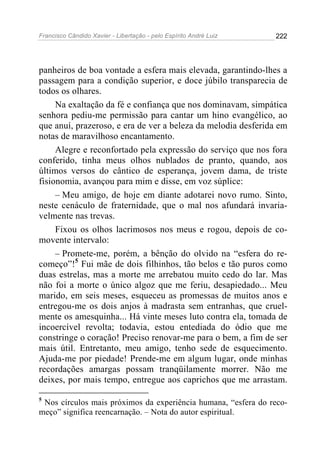 Francisco Cândido Xavier - Libertação - pelo Espírito André Luiz   222




panheiros de boa vontade a esfera mais elevada, garantindo-lhes a
passagem para a condição superior, e doce júbilo transparecia de
todos os olhares.
     Na exaltação da fé e confiança que nos dominavam, simpática
senhora pediu-me permissão para cantar um hino evangélico, ao
que anuí, prazeroso, e era de ver a beleza da melodia desferida em
notas de maravilhoso encantamento.
     Alegre e reconfortado pela expressão do serviço que nos fora
conferido, tinha meus olhos nublados de pranto, quando, aos
últimos versos do cântico de esperança, jovem dama, de triste
fisionomia, avançou para mim e disse, em voz súplice:
     – Meu amigo, de hoje em diante adotarei novo rumo. Sinto,
neste cenáculo de fraternidade, que o mal nos afundará invaria-
velmente nas trevas.
     Fixou os olhos lacrimosos nos meus e rogou, depois de co-
movente intervalo:
     – Promete-me, porém, a bênção do olvido na “esfera do re-
começo”!5 Fui mãe de dois filhinhos, tão belos e tão puros como
duas estrelas, mas a morte me arrebatou muito cedo do lar. Mas
não foi a morte o único algoz que me feriu, desapiedado... Meu
marido, em seis meses, esqueceu as promessas de muitos anos e
entregou-me os dois anjos à madrasta sem entranhas, que cruel-
mente os amesquinha... Há vinte meses luto contra ela, tomada de
incoercível revolta; todavia, estou entediada do ódio que me
constringe o coração! Preciso renovar-me para o bem, a fim de ser
mais útil. Entretanto, meu amigo, tenho sede de esquecimento.
Ajuda-me por piedade! Prende-me em algum lugar, onde minhas
recordações amargas possam tranqüilamente morrer. Não me
deixes, por mais tempo, entregue aos caprichos que me arrastam.

5
 Nos círculos mais próximos da experiência humana, “esfera do reco-
meço” significa reencarnação. – Nota do autor espiritual.
 