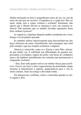 Francisco Cândido Xavier - Libertação - pelo Espírito André Luiz   223




Minha inclinação ao bem é insignificante réstia de luz, no seio da
noite do mal que me envolve. Compadece-te e ajuda-me! Não sei
amar, ainda, sem o ciúme violento e aviltante! Entretanto, não
ignoro que o Mestre Divino se entregou à cruz, em extrema re-
núncia! Não permitas que as minhas elevadas aspirações desta
hora venham a perecer!
     As rogativas e lágrimas daquela mulher acordaram-me a lem-
brança viva do próprio passado.
     Eu também sofrera intensivamente para desvencilhar-me dos
laços inferiores da carne. Sensibilizado, nela enxerguei uma irmã
pelo coração e que me cumpria esclarecer e amparar.
     Abracei-a, comovido, como se o fizesse a uma filha, choran-
do por minha vez. E refletindo nas dificuldades de quantos em-
preendem a reveladora viagem da morte, sem bases de verdadeiro
amor e de legítimo entendimento nos corações que permanecem à
retaguarda, exclamei:
     – Sim, farei tudo quanto estiver em minhas forças para auxili-
ar-te. Fixa-te em Jesus e doce esquecimento do perturbado campo
terrestre te balsamizará o espírito, preparando-te para o vôo às
torres celestes. Serei teu amigo e desvelado irmão.
     Ela abraçou-me, confiante, como a criancinha quando se sen-
te segura e feliz.
 