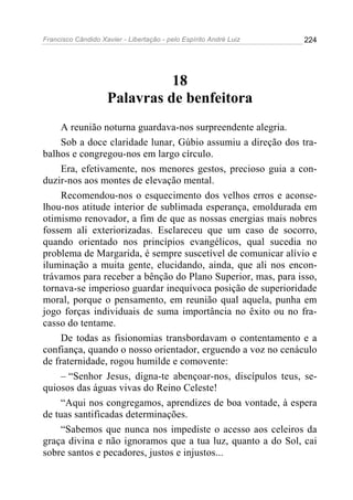 Francisco Cândido Xavier - Libertação - pelo Espírito André Luiz   224




                              18
                    Palavras de benfeitora
     A reunião noturna guardava-nos surpreendente alegria.
     Sob a doce claridade lunar, Gúbio assumiu a direção dos tra-
balhos e congregou-nos em largo círculo.
     Era, efetivamente, nos menores gestos, precioso guia a con-
duzir-nos aos montes de elevação mental.
     Recomendou-nos o esquecimento dos velhos erros e aconse-
lhou-nos atitude interior de sublimada esperança, emoldurada em
otimismo renovador, a fim de que as nossas energias mais nobres
fossem ali exteriorizadas. Esclareceu que um caso de socorro,
quando orientado nos princípios evangélicos, qual sucedia no
problema de Margarida, é sempre suscetível de comunicar alívio e
iluminação a muita gente, elucidando, ainda, que ali nos encon-
trávamos para receber a bênção do Plano Superior, mas, para isso,
tornava-se imperioso guardar inequívoca posição de superioridade
moral, porque o pensamento, em reunião qual aquela, punha em
jogo forças individuais de suma importância no êxito ou no fra-
casso do tentame.
     De todas as fisionomias transbordavam o contentamento e a
confiança, quando o nosso orientador, erguendo a voz no cenáculo
de fraternidade, rogou humilde e comovente:
     – “Senhor Jesus, digna-te abençoar-nos, discípulos teus, se-
quiosos das águas vivas do Reino Celeste!
     “Aqui nos congregamos, aprendizes de boa vontade, à espera
de tuas santificadas determinações.
     “Sabemos que nunca nos impediste o acesso aos celeiros da
graça divina e não ignoramos que a tua luz, quanto a do Sol, cai
sobre santos e pecadores, justos e injustos...
 