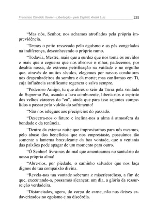Francisco Cândido Xavier - Libertação - pelo Espírito André Luiz   225




     “Mas nós, Senhor, nos achamos atrofiados pela própria im-
previdência.
     “Temos o peito ressecado pelo egoísmo e os pés congelados
na indiferença, desconhecendo o próprio rumo.
     “Todavia, Mestre, mais que a surdez que nos toma os ouvidos
e mais que a cegueira que nos absorve o olhar, padecemos, por
desdita nossa, de extrema petrificação na vaidade e no orgulho
que, através de muitos séculos, elegemos por nossos condutores
nos despenhadeiros da sombra e da morte; mas confiamos em Ti,
cuja influência santificante regenera e salva sempre.
     “Poderoso Amigo, tu que abres o seio da Terra pela vontade
do Supremo Pai, usando a lava comburente, liberta-nos o espírito
dos velhos cárceres do “eu”, ainda que para isso sejamos compe-
lidos a passar pelo vulcão do sofrimento!
     “Não nos relegues aos precipícios do passado.
     “Descerra-nos o futuro e inclina-nos a alma à atmosfera da
bondade e da renúncia.
     “Dentro da extensa noite que improvisamos para nós mesmos,
pelo abuso dos benefícios que nos emprestaste, possuímos tão
somente a lanterna bruxuleante da boa vontade, que a ventania
das paixões pode apagar de um momento para outro.
     “Ó Senhor! livra-nos do mal que amontoamos no santuário de
nossa própria alma!
     “Abre-nos, por piedade, o caminho salvador que nos laça
dignos de tua compaixão divina.
     “Revela-nos tua vontade soberana e misericordiosa, a fim de
que, executando-a, possamos alcançar, um dia, a glória da ressur-
reição verdadeira.
     “Distanciados, agora, do corpo de carne, não nos deixes ca-
daverizados no egoísmo e na discórdia.
 
