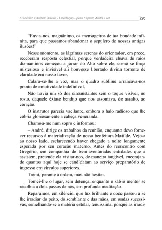 Francisco Cândido Xavier - Libertação - pelo Espírito André Luiz   226




     “Envia-nos, magnânimo, os mensageiros de tua bondade infi-
nita, para que possamos abandonar o sepulcro de nossas antigas
ilusões!”
     Nesse momento, as lágrimas serenas do orientador, em prece,
receberam resposta celestial, porque verdadeira chuva de raios
diamantinos começou a jorrar do Alto sobre ele, como se força
misteriosa e invisível ali houvesse libertado divina torrente de
claridade em nosso favor.
     Calara-se-lhe a voz, mas o quadro sublime arrancava-nos
pranto de emotividade indefinível.
     Não havia um só dos circunstantes sem o toque visível, no
rosto, daquele êxtase bendito que nos assomava, de assalto, ao
coração.
     O instrutor parecia vacilante, embora o halo radioso que lhe
cobria gloriosamente a cabeça veneranda.
     Chamou-me num sopro e informou:
     – André, dirige os trabalhos da reunião, enquanto devo forne-
cer recursos à materialização de nossa benfeitora Matilde. Vejo-a
ao nosso lado, esclarecendo haver chegado a noite longamente
esperada por seu coração materno. Antes do reencontro com
Gregório, em companhia de bem-aventuradas entidades que a
assistem, pretende ela visitar-nos, de maneira tangível, encorajan-
do quantos aqui hoje se candidatam ao serviço preparatório de
ingresso em círculos superiores.
     Tremi, perante a ordem, mas não hesitei.
     Tomei-lhe o lugar, sem detença, enquanto o sábio mentor se
recolhia a dois passos de nós, em profunda meditação.
     Reparamos, em silêncio, que luz brilhante e doce passou a se
lhe irradiar do peito, do semblante e das mãos, em ondas sucessi-
vas, semelhando-se a matéria estelar, tenuíssima, porque as irradi-
 