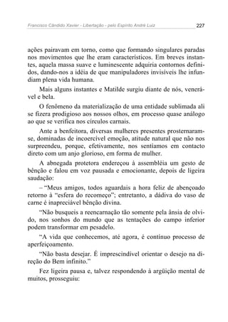 Francisco Cândido Xavier - Libertação - pelo Espírito André Luiz   227




ações pairavam em torno, como que formando singulares paradas
nos movimentos que lhe eram característicos. Em breves instan-
tes, aquela massa suave e luminescente adquiria contornos defini-
dos, dando-nos a idéia de que manipuladores invisíveis lhe infun-
diam plena vida humana.
     Mais alguns instantes e Matilde surgiu diante de nós, venerá-
vel e bela.
     O fenômeno da materialização de uma entidade sublimada ali
se fizera prodigioso aos nossos olhos, em processo quase análogo
ao que se verifica nos círculos carnais.
     Ante a benfeitora, diversas mulheres presentes prosternaram-
se, dominadas de incoercível emoção, atitude natural que não nos
surpreendeu, porque, efetivamente, nos sentíamos em contacto
direto com um anjo glorioso, em forma de mulher.
     A abnegada protetora endereçou à assembléia um gesto de
bênção e falou em voz pausada e emocionante, depois de ligeira
saudação:
     – “Meus amigos, todos aguardais a hora feliz de abençoado
retorno à “esfera do recomeço”; entretanto, a dádiva do vaso de
carne é inapreciável bênção divina.
     “Não busqueis a reencarnação tão somente pela ânsia de olvi-
do, nos sonhos do mundo que as tentações do campo inferior
podem transformar em pesadelo.
     “A vida que conhecemos, até agora, é contínuo processo de
aperfeiçoamento.
     “Não basta desejar. É imprescindível orientar o desejo na di-
reção do Bem infinito.”
     Fez ligeira pausa e, talvez respondendo à argüição mental de
muitos, prosseguiu:
 