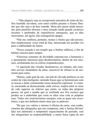 Francisco Cândido Xavier - Libertação - pelo Espírito André Luiz   228




     – “Não julgueis seja eu excepcional emissária do reino da luz.
Sou humilde servidora, sem outro crédito perante o Eterno Doa-
dor que não seja o da boa vontade. Meus pés jazem ainda marca-
dos pelo pretérito obscuro e meu coração ainda guarda cicatrizes
recentes e profundas de experiências amargosas, que os dias
incessantes, até agora, não conseguiram apagar.
     “Não me confirais, portanto, nomes e títulos que não possuo.
Sou simplesmente vossa irmã de luta, interessada em acordar-vos
para a sublimidade do futuro.
     “Nosso coração é um templo que o Senhor edificou, a fim de
habitar conosco para sempre.
     “Gloriosas sementes de divindade esperam-nos a harmonia e
o ajustamento interiores para desabrocharem, dentro de nós mes-
mos, arrebatando-nos às esferas resplandecentes.
     “A aquisição das virtudes iluminativas, no entanto, não cons-
titui serviço instantâneo da alma, suscetível de efetuar-se de mo-
mento para outro.
     “Somos, cada qual de nós, um ímã de elevada potência ou um
centro de vida inteligente, atraindo forças que se harmonizam com
as nossas e delas constituindo nosso domicílio espiritual. A criatu-
ra, encarnada ou desencarnada, onde estiver, respira entre os raios
de vida superior ou inferior que emite, ao redor dos próprios
passos, tal qual a aranha que se confunde nos fios escuros que
produz ou a andorinha que corta os altos céus com as próprias
asas. Todos nós exteriorizamos energias, com as quais nos reves-
timos, e que nos definem muito mais que as palavras.
     “De que vos valeria o retorno à oficina da carne, sem conhe-
cimento das obrigações que nos competem, ante a Justiça Divina?
Que nos adiantaria o temporário esquecimento do passado, sem
nos integrarmos na responsabilidade, a maior força capaz de nos
 