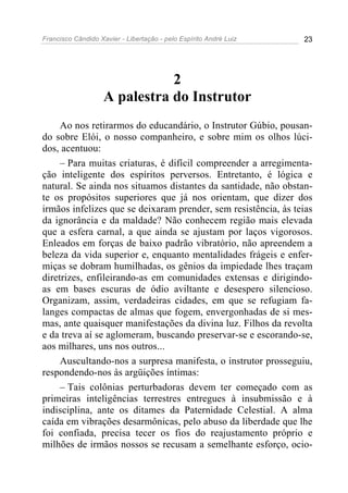 Francisco Cândido Xavier - Libertação - pelo Espírito André Luiz   23




                               2
                    A palestra do Instrutor
     Ao nos retirarmos do educandário, o Instrutor Gúbio, pousan-
do sobre Elói, o nosso companheiro, e sobre mim os olhos lúci-
dos, acentuou:
     – Para muitas criaturas, é difícil compreender a arregimenta-
ção inteligente dos espíritos perversos. Entretanto, é lógica e
natural. Se ainda nos situamos distantes da santidade, não obstan-
te os propósitos superiores que já nos orientam, que dizer dos
irmãos infelizes que se deixaram prender, sem resistência, às teias
da ignorância e da maldade? Não conhecem região mais elevada
que a esfera carnal, a que ainda se ajustam por laços vigorosos.
Enleados em forças de baixo padrão vibratório, não apreendem a
beleza da vida superior e, enquanto mentalidades frágeis e enfer-
miças se dobram humilhadas, os gênios da impiedade lhes traçam
diretrizes, enfileirando-as em comunidades extensas e dirigindo-
as em bases escuras de ódio aviltante e desespero silencioso.
Organizam, assim, verdadeiras cidades, em que se refugiam fa-
langes compactas de almas que fogem, envergonhadas de si mes-
mas, ante quaisquer manifestações da divina luz. Filhos da revolta
e da treva aí se aglomeram, buscando preservar-se e escorando-se,
aos milhares, uns nos outros...
     Auscultando-nos a surpresa manifesta, o instrutor prosseguiu,
respondendo-nos às argüições íntimas:
     – Tais colônias perturbadoras devem ter começado com as
primeiras inteligências terrestres entregues à insubmissão e à
indisciplina, ante os ditames da Paternidade Celestial. A alma
caída em vibrações desarmônicas, pelo abuso da liberdade que lhe
foi confiada, precisa tecer os fios do reajustamento próprio e
milhões de irmãos nossos se recusam a semelhante esforço, ocio-
 