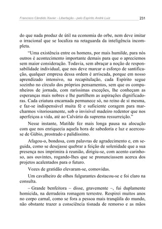 Francisco Cândido Xavier - Libertação - pelo Espírito André Luiz   231




do que nada produz de útil na economia do orbe, nem deve imitar
o irracional que se localiza na retaguarda da inteligência incom-
pleta.
     “Uma existência entre os homens, por mais humilde, para nós
outros é acontecimento importante demais para que o apreciemos
sem maior consideração. Todavia, sem abraçar a noção de respon-
sabilidade individual, que nos deve marcar o esforço de santifica-
ção, qualquer empresa dessa ordem é arriscada, porque em nosso
aprendizado intensivo, na recapitulação, cada Espírito segue
sozinho no círculo dos próprios pensamentos, sem que os compa-
nheiros de jornada, com raríssimas exceções, lhe conheçam as
esperanças mais nobres e lhe partilhem as aspirações dignificado-
ras. Cada criatura encarnada permanece só, no reino de si mesma,
e faz-se indispensável muita fé e suficiente coragem para mar-
charmos vitoriosamente, sob o invisível madeiro redentor que nos
aperfeiçoa a vida, até ao Calvário da suprema ressurreição.”
     Nesse instante, Matilde fez mais longa pausa na alocução
com que nos enriquecia aquela hora de sabedoria e luz e acercou-
se de Gúbio, prostrado e palidíssimo.
     Afagou-o, bondosa, com palavras de agradecimento e, em se-
guida, como se desejasse quebrar a feição de solenidade que a sua
presença nos imprimira à reunião, dirigiu-se, com acento carinho-
so, aos ouvintes, rogando-lhes que se pronunciassem acerca dos
projetos acalentados para o futuro.
     Vozes de gratidão elevaram-se, comovidas.
     Um cavalheiro de olhos fulgurantes destacou-se e foi claro na
consulta.
     – Grande benfeitora – disse, gravemente –, fui duplamente
homicida, na derradeira romagem terrestre. Respirei muitos anos
no corpo carnal, como se fora a pessoa mais tranqüila do mundo,
não obstante trazer a consciência tisnada de remorso e as mãos
 