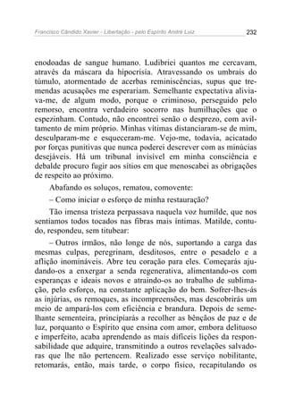 Francisco Cândido Xavier - Libertação - pelo Espírito André Luiz   232




enodoadas de sangue humano. Ludibriei quantos me cercavam,
através da máscara da hipocrisia. Atravessando os umbrais do
túmulo, atormentado de acerbas reminiscências, supus que tre-
mendas acusações me esperariam. Semelhante expectativa alivia-
va-me, de algum modo, porque o criminoso, perseguido pelo
remorso, encontra verdadeiro socorro nas humilhações que o
espezinham. Contudo, não encontrei senão o desprezo, com avil-
tamento de mim próprio. Minhas vítimas distanciaram-se de mim,
desculparam-me e esqueceram-me. Vejo-me, todavia, acicatado
por forças punitivas que nunca poderei descrever com as minúcias
desejáveis. Há um tribunal invisível em minha consciência e
debalde procuro fugir aos sítios em que menoscabei as obrigações
de respeito ao próximo.
     Abafando os soluços, rematou, comovente:
     – Como iniciar o esforço de minha restauração?
     Tão imensa tristeza perpassava naquela voz humilde, que nos
sentíamos todos tocados nas fibras mais íntimas. Matilde, contu-
do, respondeu, sem titubear:
     – Outros irmãos, não longe de nós, suportando a carga das
mesmas culpas, peregrinam, desditosos, entre o pesadelo e a
aflição inomináveis. Abre teu coração para eles. Começarás aju-
dando-os a enxergar a senda regenerativa, alimentando-os com
esperanças e ideais novos e atraindo-os ao trabalho de sublima-
ção, pelo esforço, na constante aplicação do bem. Sofrer-lhes-ás
as injúrias, os remoques, as incompreensões, mas descobrirás um
meio de ampará-los com eficiência e brandura. Depois de seme-
lhante sementeira, principiarás a recolher as bênçãos de paz e de
luz, porquanto o Espírito que ensina com amor, embora delituoso
e imperfeito, acaba aprendendo as mais difíceis lições da respon-
sabilidade que adquire, transmitindo a outros revelações salvado-
ras que lhe não pertencem. Realizado esse serviço nobilitante,
retomarás, então, mais tarde, o corpo físico, recapitulando os
 